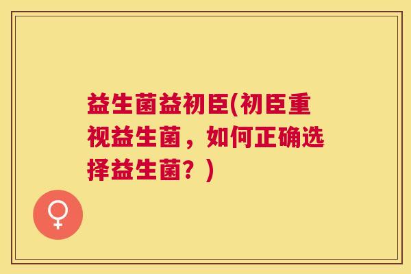 益生菌益初臣(初臣重视益生菌，如何正确选择益生菌？)