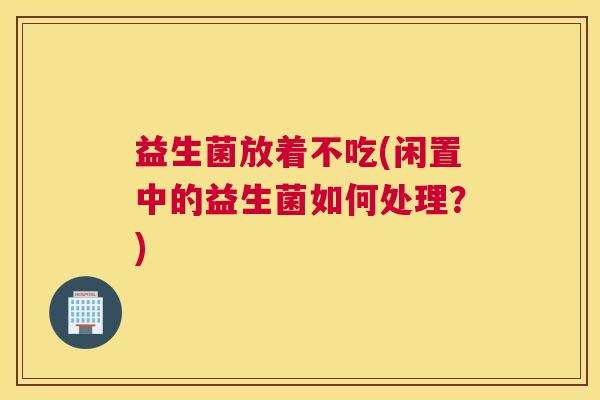 益生菌放着不吃(闲置中的益生菌如何处理？)