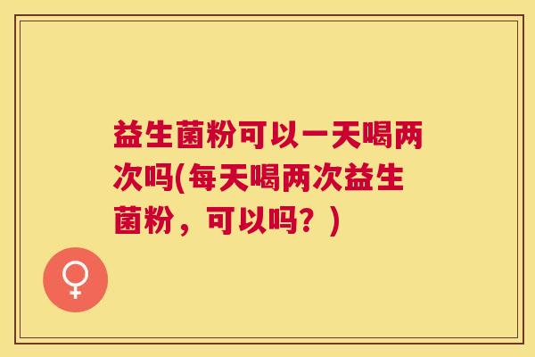 益生菌粉可以一天喝两次吗(每天喝两次益生菌粉，可以吗？)
