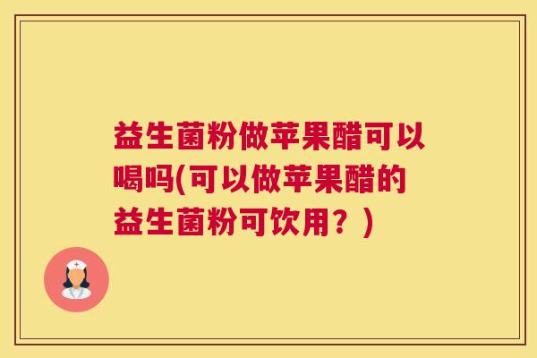 益生菌粉做苹果醋可以喝吗(可以做苹果醋的益生菌粉可饮用？)
