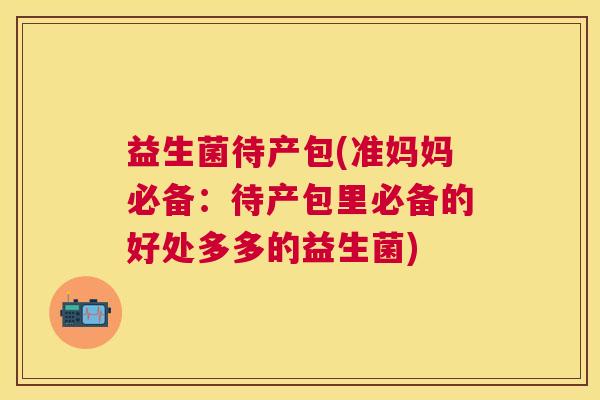 益生菌待产包(准妈妈必备：待产包里必备的好处多多的益生菌)