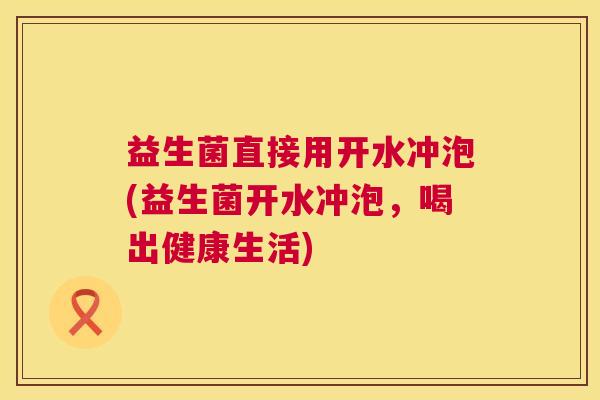 益生菌直接用开水冲泡(益生菌开水冲泡，喝出健康生活)