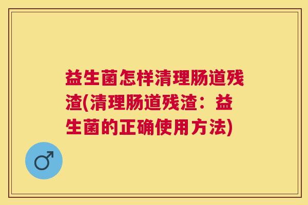 益生菌怎样清理肠道残渣(清理肠道残渣：益生菌的正确使用方法)