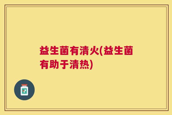 益生菌有清火(益生菌有助于清热)