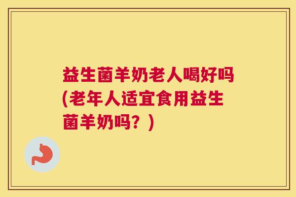 益生菌羊奶老人喝好吗(老年人适宜食用益生菌羊奶吗？)