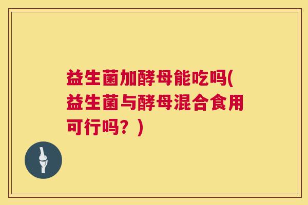 益生菌加酵母能吃吗(益生菌与酵母混合食用可行吗？)