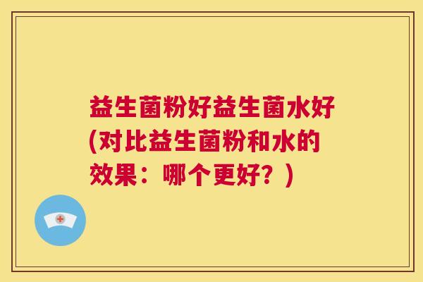 益生菌粉好益生菌水好(对比益生菌粉和水的效果：哪个更好？)