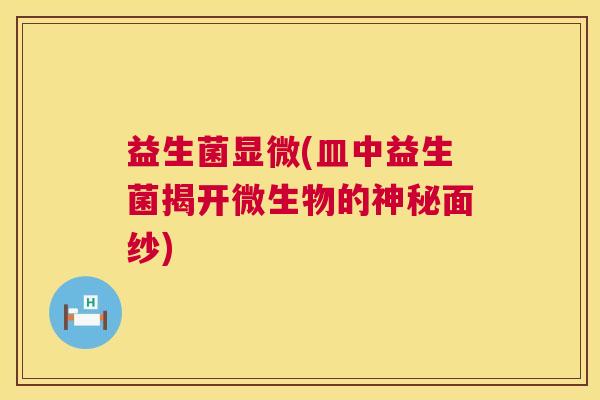 益生菌显微(皿中益生菌揭开微生物的神秘面纱)