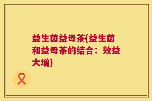 益生菌益母茶(益生菌和益母茶的结合：效益大增)