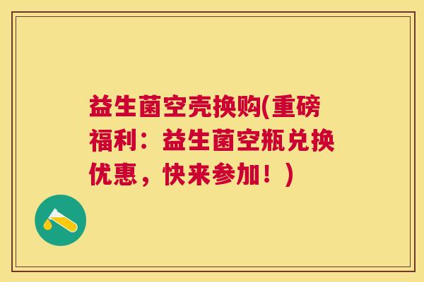 益生菌空壳换购(重磅福利：益生菌空瓶兑换优惠，快来参加！)
