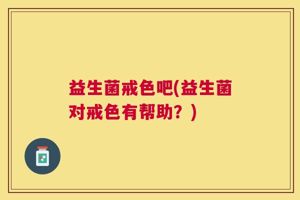 益生菌戒色吧(益生菌对戒色有帮助？)