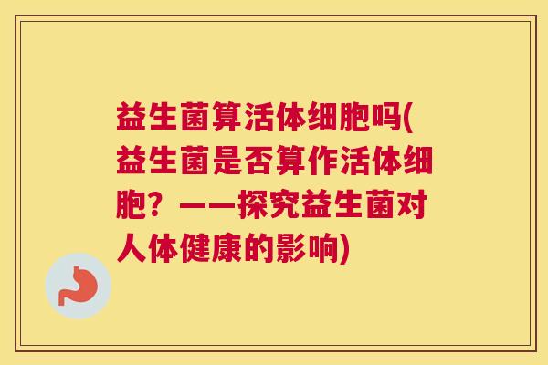 益生菌算活体细胞吗(益生菌是否算作活体细胞？——探究益生菌对人体健康的影响)