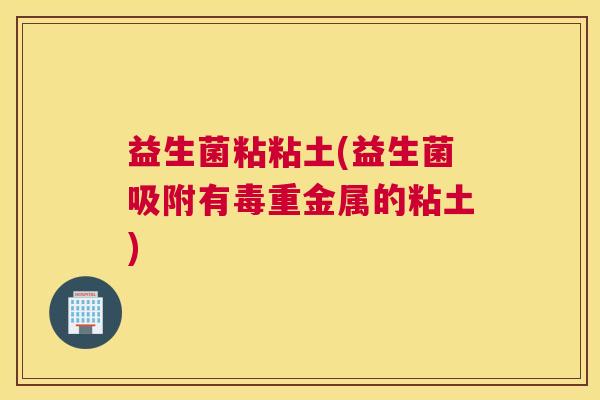 益生菌粘粘土(益生菌吸附有毒重金属的粘土)