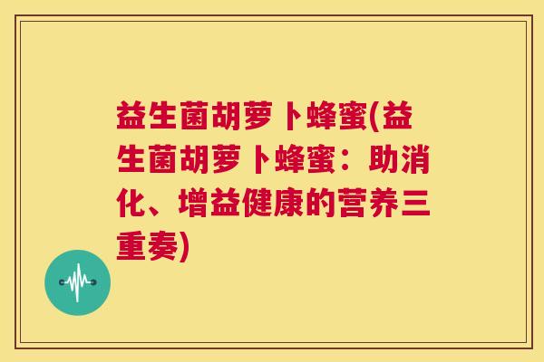 益生菌胡萝卜蜂蜜(益生菌胡萝卜蜂蜜：助消化、增益健康的营养三重奏)