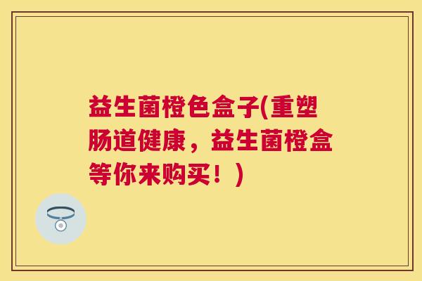 益生菌橙色盒子(重塑肠道健康，益生菌橙盒等你来购买！)