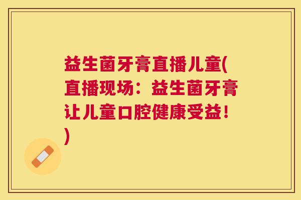 益生菌牙膏直播儿童(直播现场：益生菌牙膏让儿童口腔健康受益！)