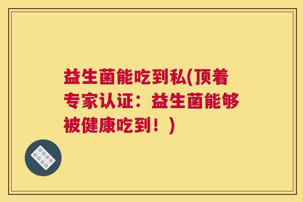 益生菌能吃到私(顶着专家认证：益生菌能够被健康吃到！)