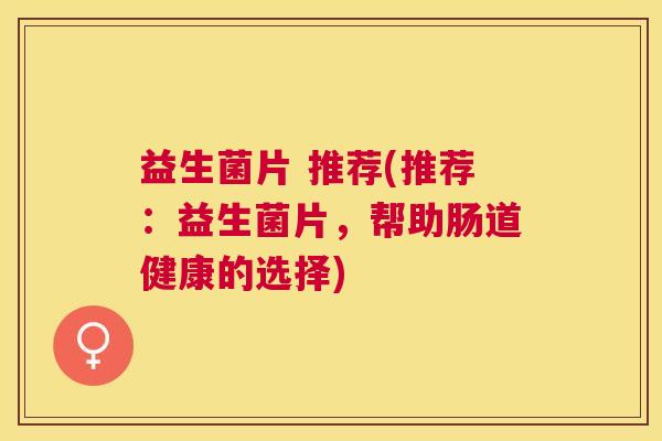 益生菌片 推荐(推荐：益生菌片，帮助肠道健康的选择)