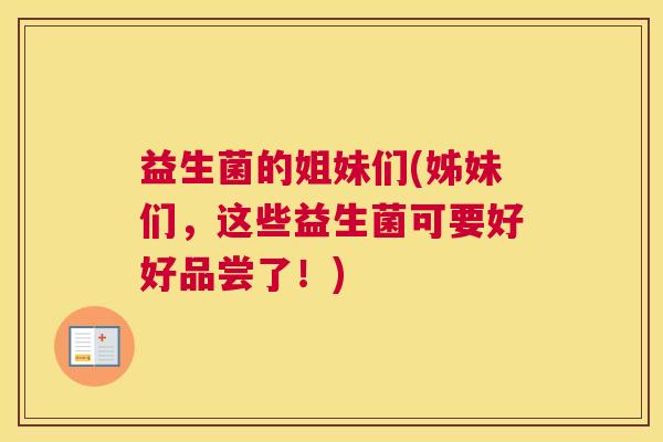 益生菌的姐妹们(姊妹们，这些益生菌可要好好品尝了！)