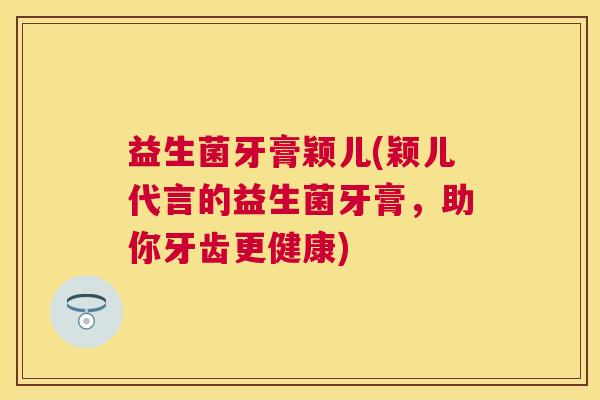 益生菌牙膏颖儿(颖儿代言的益生菌牙膏，助你牙齿更健康)
