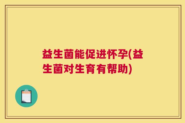 益生菌能促进怀孕(益生菌对生育有帮助)
