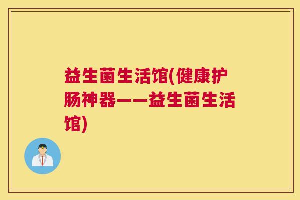 益生菌生活馆(健康护肠神器——益生菌生活馆)