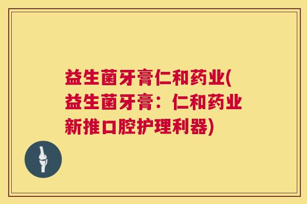 益生菌牙膏仁和药业(益生菌牙膏：仁和药业新推口腔护理利器)