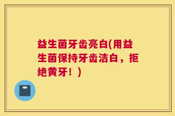 益生菌牙齿亮白(用益生菌保持牙齿洁白，拒绝黄牙！)