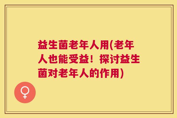 益生菌老年人用(老年人也能受益！探讨益生菌对老年人的作用)