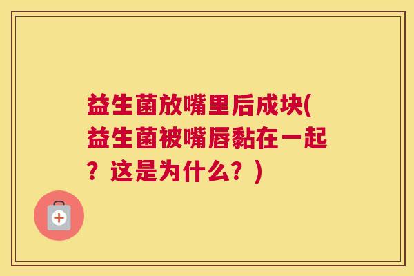 益生菌放嘴里后成块(益生菌被嘴唇黏在一起？这是为什么？)