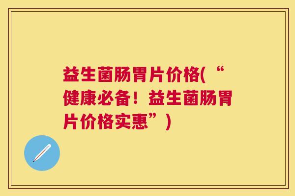 益生菌肠胃片价格(“健康必备！益生菌肠胃片价格实惠”)