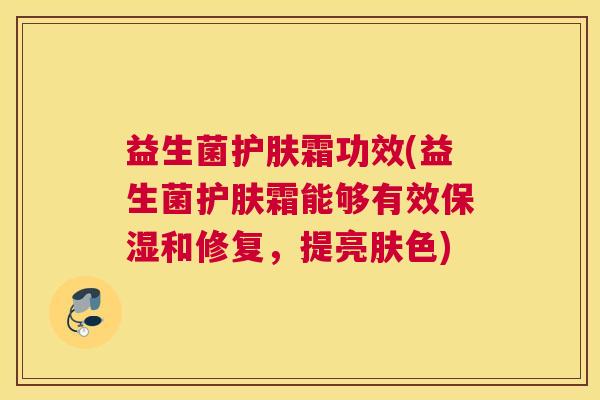 益生菌护肤霜功效(益生菌护肤霜能够有效保湿和修复，提亮肤色)