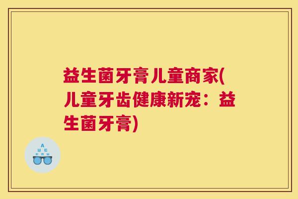 益生菌牙膏儿童商家(儿童牙齿健康新宠：益生菌牙膏)
