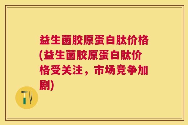 益生菌胶原蛋白肽价格(益生菌胶原蛋白肽价格受关注，市场竞争加剧)