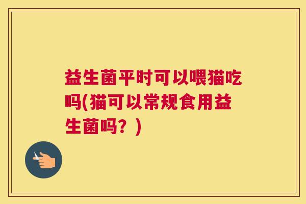 益生菌平时可以喂猫吃吗(猫可以常规食用益生菌吗？)