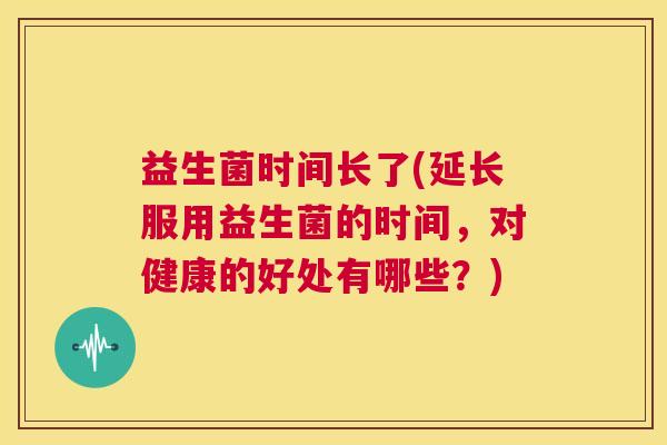 益生菌时间长了(延长服用益生菌的时间，对健康的好处有哪些？)