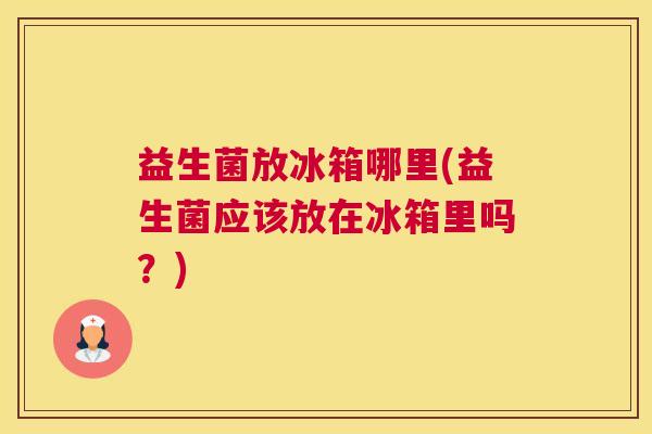 益生菌放冰箱哪里(益生菌应该放在冰箱里吗？)