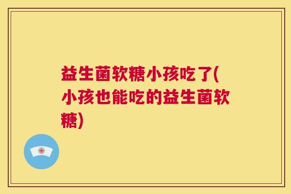 益生菌软糖小孩吃了(小孩也能吃的益生菌软糖)