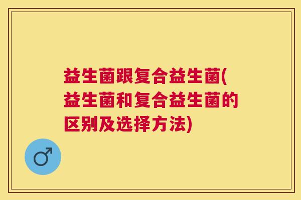 益生菌跟复合益生菌(益生菌和复合益生菌的区别及选择方法)