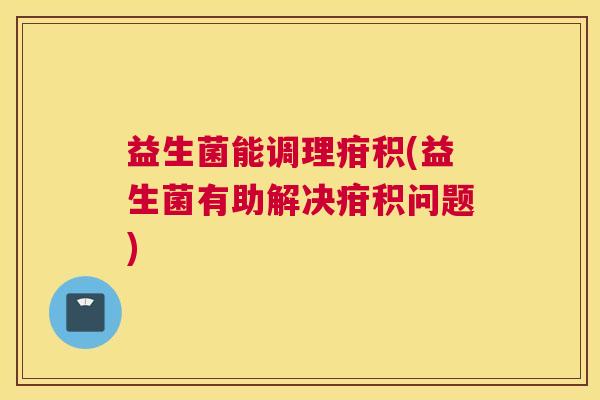 益生菌能调理疳积(益生菌有助解决疳积问题)