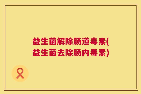 益生菌解除肠道毒素(益生菌去除肠内毒素)