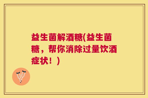 益生菌解酒糖(益生菌糖，帮你消除过量饮酒症状！)