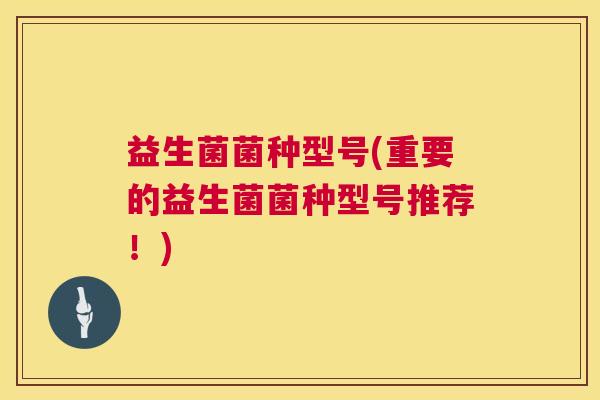 益生菌菌种型号(重要的益生菌菌种型号推荐！)