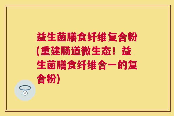 益生菌膳食纤维复合粉(重建肠道微生态！益生菌膳食纤维合一的复合粉)
