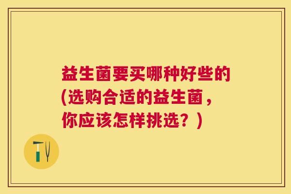 益生菌要买哪种好些的(选购合适的益生菌，你应该怎样挑选？)