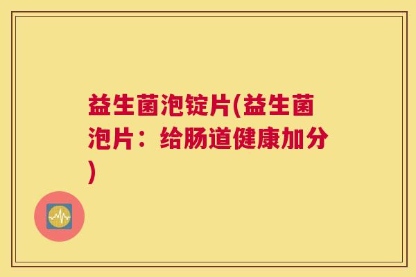 益生菌泡锭片(益生菌泡片：给肠道健康加分)