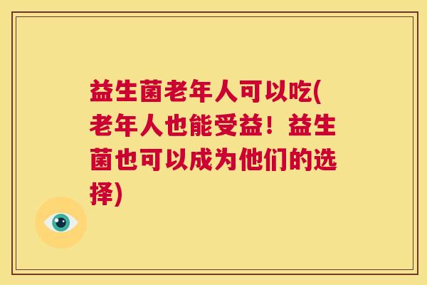 益生菌老年人可以吃(老年人也能受益！益生菌也可以成为他们的选择)
