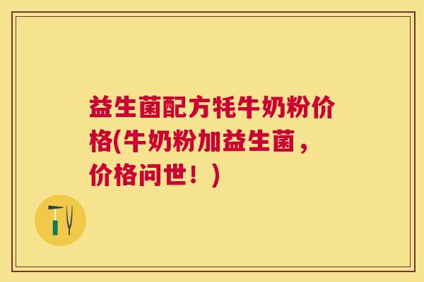 益生菌配方牦牛奶粉价格(牛奶粉加益生菌，价格问世！)