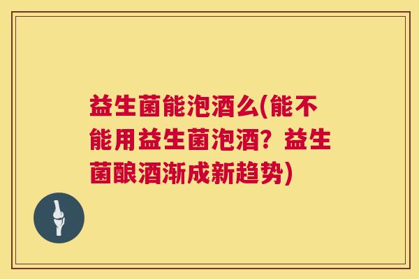 益生菌能泡酒么(能不能用益生菌泡酒？益生菌酿酒渐成新趋势)