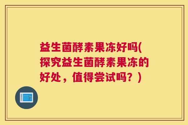益生菌酵素果冻好吗(探究益生菌酵素果冻的好处，值得尝试吗？)